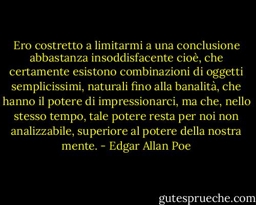 Ero costretto a limitarmi a una conclusione abbastanza insoddisfacente cioè, che certamente esistono combinazioni di oggetti semplicissimi, naturali fino alla banalità, che hanno il potere di impressionarci, ma che, nello stesso tempo, tale potere resta per noi non analizzabile, superiore al potere della nostra mente. - Edgar Allan Poe