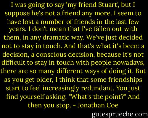 I was going to say 'my friend Stuart', but I suppose he's not a friend any more. I seem to have lost a number of friends in the last few years. I don't mean that I've fallen out with them, in any dramatic way. We've just decided not to stay in touch. And that's what it's been: a decision, a conscious decision, because it's not difficult to stay in touch with people nowadays, there are so many different ways of doing it. But as you get older, I think that some friendships start to feel increasingly redundant. You just find yourself asking, "What's the point?" And then you stop. - Jonathan Coe