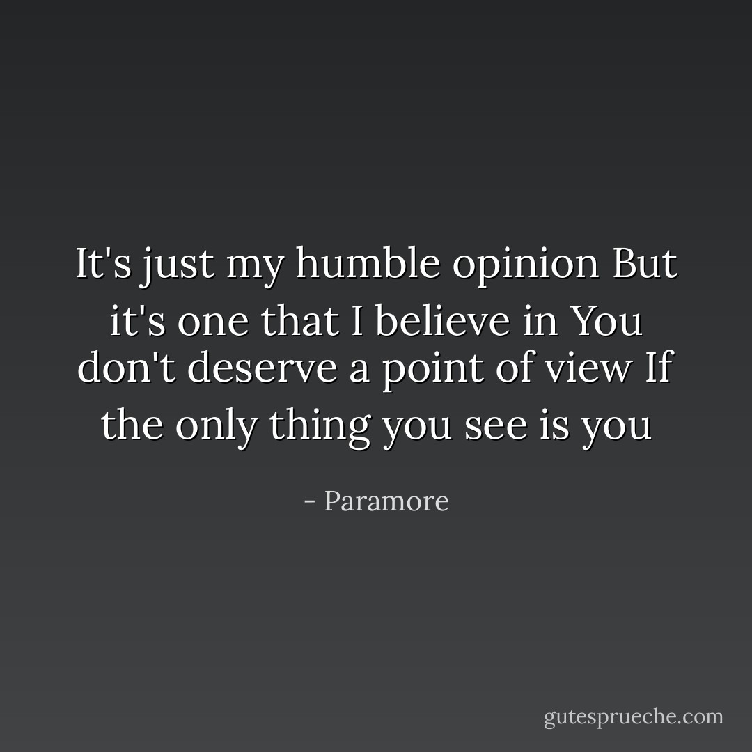 It's just my humble opinion<br />But it's one that I believe in<br />You don't deserve a point of view<br />If the only thing you see is you - Paramore
