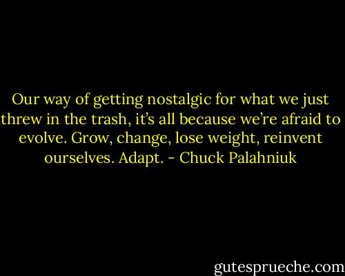 Our way of get­ting nos­tal­gic for what we just threw in the trash, it’s all be­cause we’re afraid to evolve. Grow, change, lose weight, rein­vent our­selves. Adapt. - Chuck Palahniuk