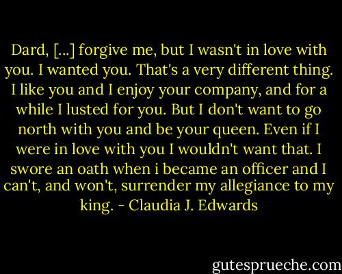 Dard, [...] forgive me, but I wasn't in love with you. I wanted you. That's a very different thing. I like you and I enjoy your company, and for a while I lusted for you. But I don't want to go north with you and be your queen. Even if I were in love with you I wouldn't want that. I swore an oath when i became an officer and I can't, and won't, surrender my allegiance to my king. - Claudia J. Edwards