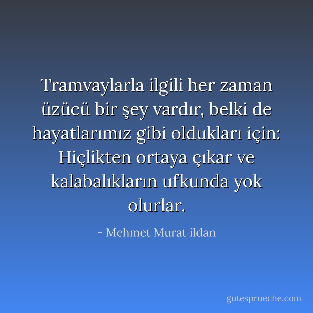 Tramvaylarla ilgili her zaman üzücü bir şey vardır, belki de hayatlarımız gibi oldukları için: Hiçlikten ortaya çıkar ve kalabalıkların ufkunda yok olurlar. - Mehmet Murat ildan