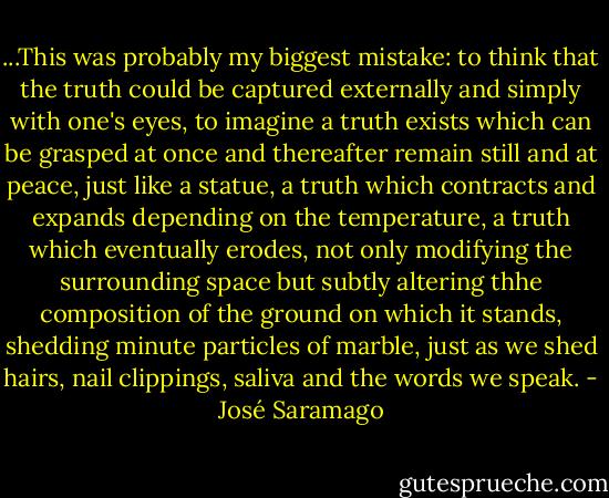 ...This was probably my biggest mistake: to think that the truth could be captured externally and simply with one's eyes, to imagine a truth exists which can be grasped at once and thereafter remain still and at peace, just like a statue, a truth which contracts and expands depending on the temperature, a truth which eventually erodes, not only modifying the surrounding space but subtly altering thhe composition of the ground on which it stands, shedding minute particles of marble, just as we shed hairs, nail clippings, saliva and the words we speak. - José Saramago