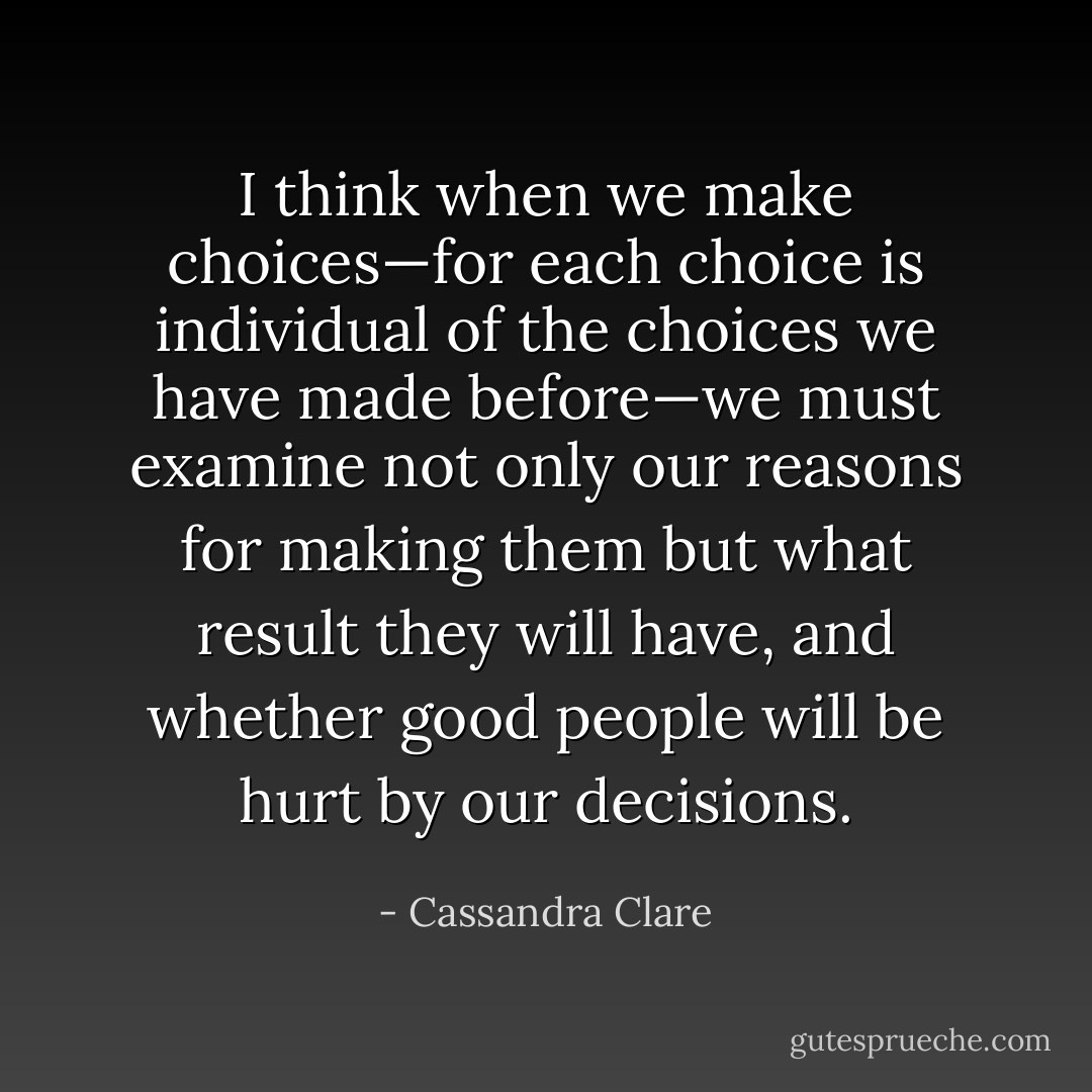I think when we make choices—for<br />each choice is individual of the choices we have made before—we must examine not<br />only our reasons for making them but what result they will have, and whether good people will be hurt by our decisions. - Cassandra Clare