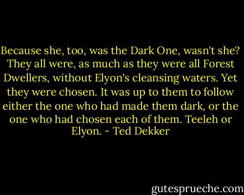 Because she, too, was the Dark One, wasn't she? They all were, as much as they were all Forest Dwellers, without Elyon's cleansing waters. Yet they were chosen. It was up to them to follow either the one who had made them dark, or the one who had chosen each of them. Teeleh or Elyon. - Ted Dekker
