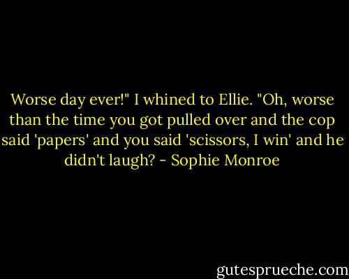 Worse day ever!" I whined to Ellie.<br />"Oh, worse than the time you got pulled over and the cop said 'papers' and you said 'scissors, I win' and he didn't laugh? - Sophie Monroe