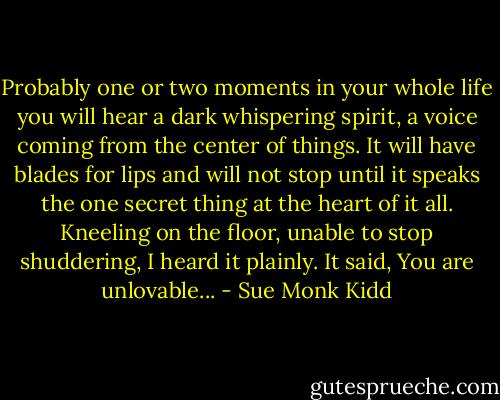 Probably one or two moments in your whole life you will hear a dark whispering spirit, a voice coming from the center of things. It will have blades for lips and will not stop until it speaks the one secret thing at the heart of it all. Kneeling on the floor, unable to stop shuddering, I heard it plainly. It said, You are unlovable... - Sue Monk Kidd