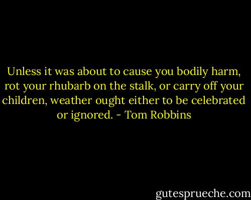 Unless it was about to cause you bodily harm, rot your rhubarb on the stalk, or carry off your children, weather ought either to be celebrated or ignored. - Tom Robbins