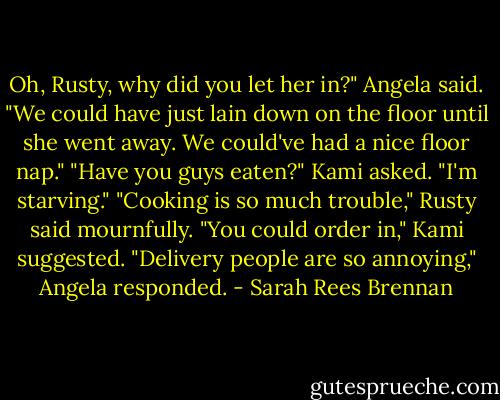 Oh, Rusty, why did you let her in?" Angela said. "We could have just lain down on the floor until she went away. We could've had a nice floor nap."<br />"Have you guys eaten?" Kami asked. "I'm starving."<br />"Cooking is so much trouble," Rusty said mournfully.<br />"You could order in," Kami suggested.<br />"Delivery people are so annoying," Angela responded. - Sarah Rees Brennan