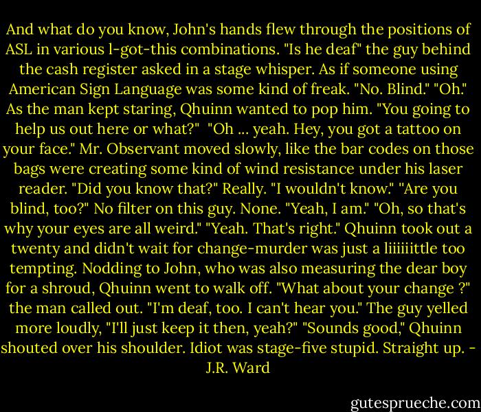 And what do you know, John's hands flew through the positions<br />of ASL in various l-got-this combinations.<br />"Is he deaf" the guy behind the cash register asked in a stage<br />whisper. As if someone using American Sign Language was some kind<br />of freak.<br />"No. Blind."<br />"Oh."<br />As the man kept staring, Qhuinn wanted to pop him. "You going<br />to help us out here or what?" <br />"Oh ... yeah. Hey, you got a tattoo on your face." Mr. Observant<br />moved slowly, like the bar codes on those bags were creating some kind of wind resistance under his laser reader. "Did you know that?"<br />Really. "I wouldn't know."<br />''Are you blind, too?"<br />No filter on this guy. None. "Yeah, I am."<br />"Oh, so that's why your eyes are all weird."<br />"Yeah. That's right."<br />Qhuinn took out a twenty and didn't wait for change-murder<br />was just a liiiiiittle too tempting. Nodding to John, who was also measuring the dear boy for a shroud, Qhuinn went to walk off.<br />"What about your change ?" the man called out.<br />"I'm deaf, too. I can't hear you."<br />The guy yelled more loudly, "I'll just keep it then, yeah?"<br />"Sounds good," Qhuinn shouted over his shoulder.<br />Idiot was stage-five stupid. Straight up. - J.R. Ward