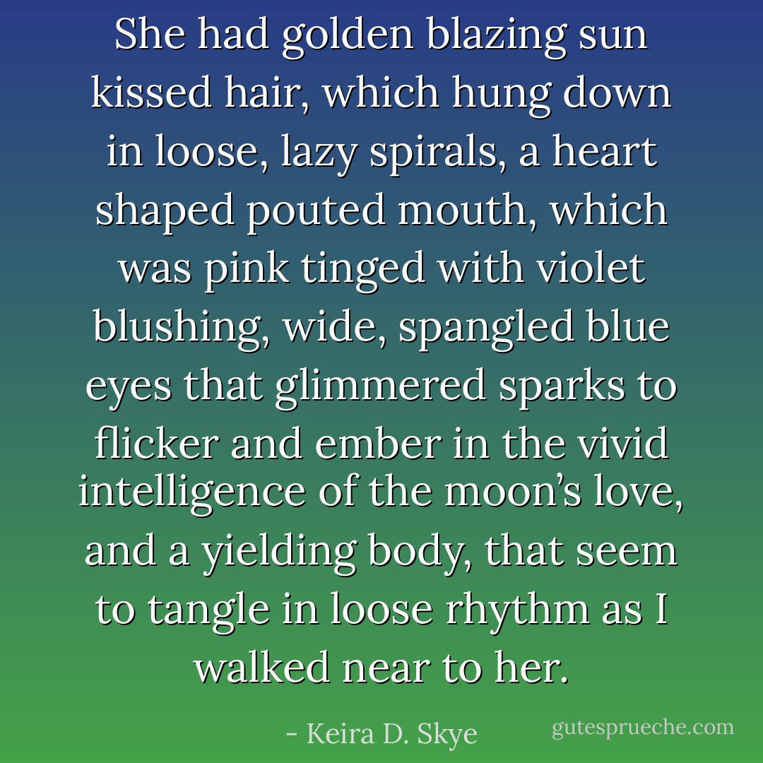 She had golden blazing sun kissed hair, which hung down in loose, lazy spirals, a heart shaped pouted mouth, which was pink tinged with violet blushing, wide, spangled blue eyes that glimmered sparks to flicker and ember in the vivid intelligence of the moon’s love, and a yielding body, that seem to tangle in loose rhythm as I walked near to her. - Keira D. Skye