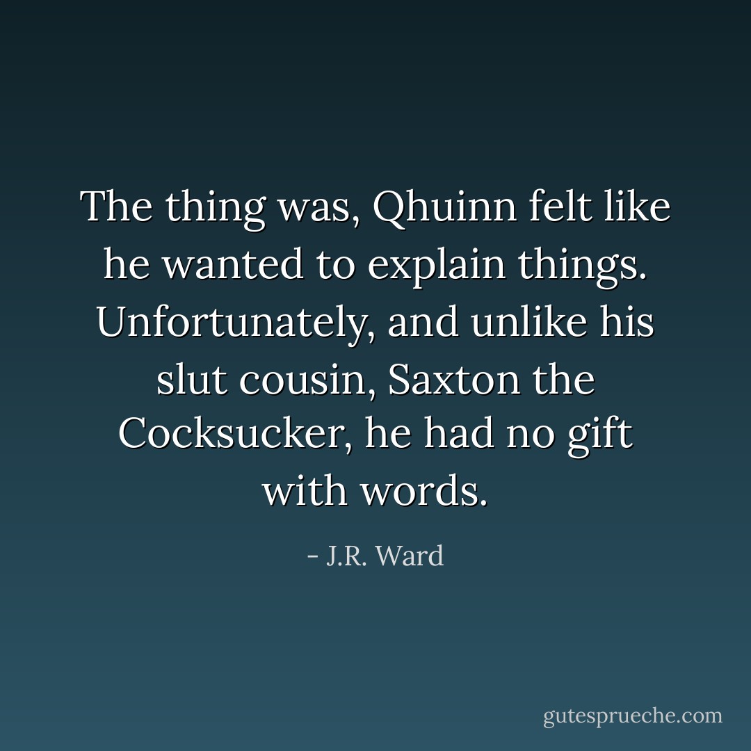 The thing was, Qhuinn felt like he wanted to explain things. Unfortunately, and unlike his slut cousin, Saxton the Cocksucker, he had no gift with words. - J.R. Ward