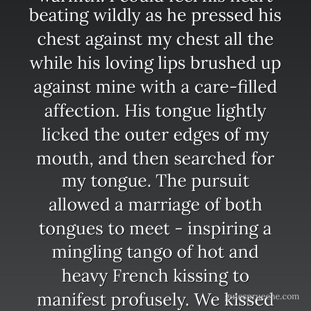 His kiss was like no other! His kiss was enchanted and fairy-tale like. He applied pressure, but just enough to feel his tenderness and warmth. I could feel his heart beating wildly as he pressed his chest against my chest all the while his loving lips brushed up against mine with a care-filled affection. His tongue lightly licked the outer edges of my mouth, and then searched for my tongue. The pursuit allowed a marriage of both tongues to meet - inspiring a mingling tango of hot and heavy French kissing to manifest profusely. We kissed like two hot and horny teenagers, our mouths moving and craving each others lips, in animalistic desires! - Keira D. Skye