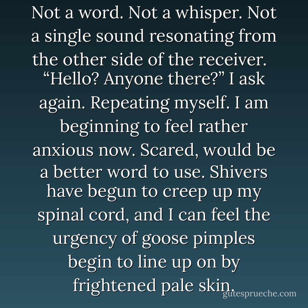 Hello?” I ask. <br /><br />No one is there. Not a word. Not a whisper. Not a single sound resonating from the other side of the receiver. <br /><br />“Hello? Anyone there?” I ask again. Repeating myself. I am beginning to feel rather anxious now. Scared, would be a better word to use. Shivers have begun to creep up my spinal cord, and I can feel the urgency of goose pimples begin to line up on by frightened pale skin. - Keira D. Skye