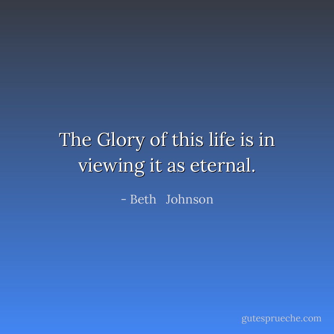 The Glory of this life is in viewing it as eternal. - Beth   Johnson