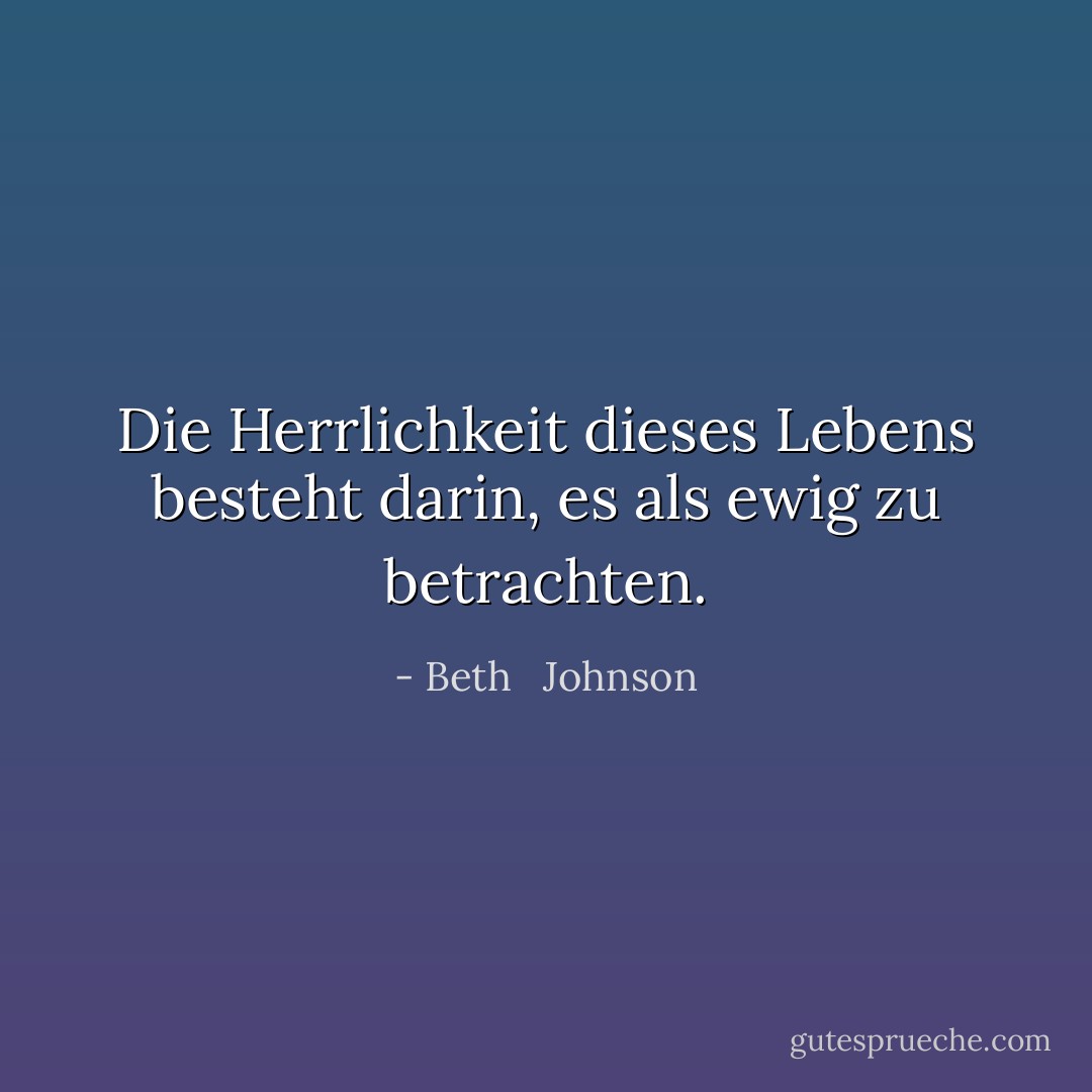 Die Herrlichkeit dieses Lebens besteht darin, es als ewig zu betrachten. - Beth   Johnson<