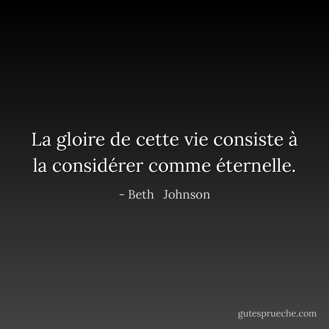La gloire de cette vie consiste à la considérer comme éternelle. - Beth   Johnson