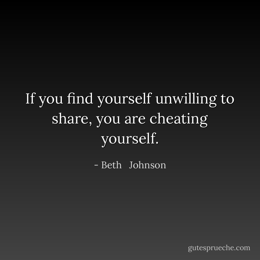 If you find yourself unwilling to share, you are cheating yourself. - Beth   Johnson