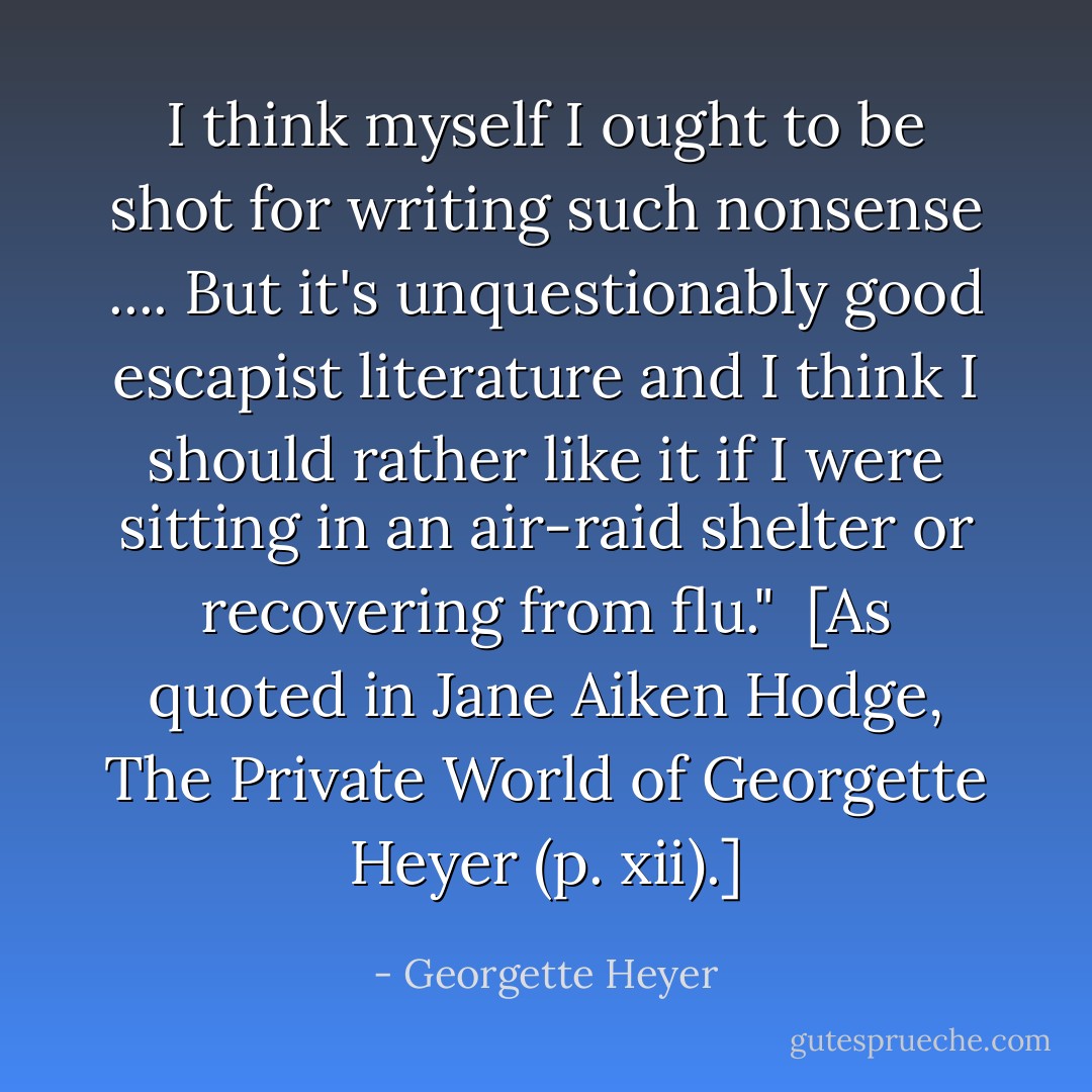 I think myself I ought to be shot for writing such nonsense .... But it's unquestionably good escapist literature and I think I should rather like it if I were sitting in an air-raid shelter or recovering from flu."<br /><br />[As quoted in Jane Aiken Hodge, <i>The Private World of Georgette Heyer</i> (p. xii).] - Georgette Heyer