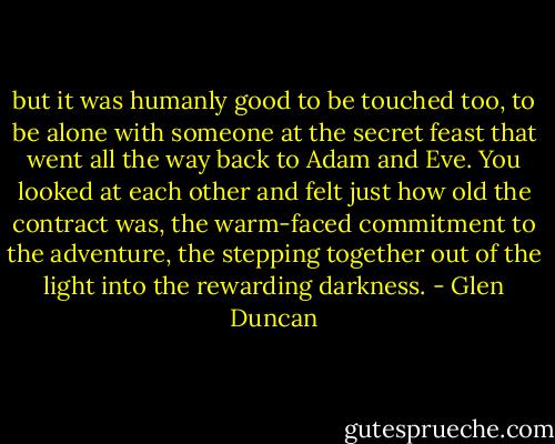but it was humanly good to be touched too, to be alone with someone at the secret feast that went all the way back to Adam and Eve. You looked at each other and felt just how old the contract was, the warm-faced commitment to the adventure, the stepping together out of the light into the rewarding darkness. - Glen Duncan