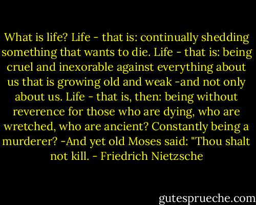 What is life? Life - that is: continually shedding something that wants to die. Life - that is: being cruel and inexorable against everything about us that is growing old and weak -and not only about us. Life - that is, then: being without reverence for those who are dying, who are wretched, who are ancient? Constantly being a murderer? -And yet old Moses said: "Thou shalt not kill. - Friedrich Nietzsche