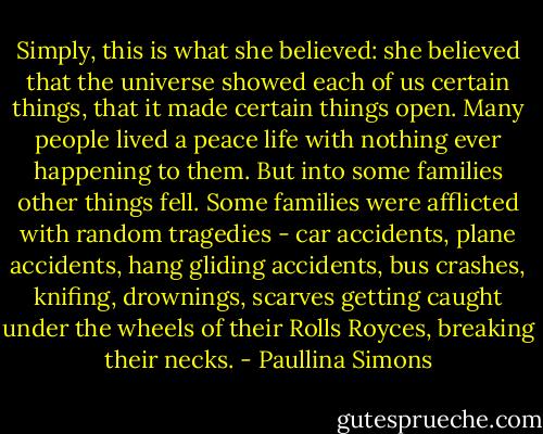 Simply, this is what she believed: she believed that the universe showed each of us certain things, that it made certain things open.<br />Many people lived a peace life with nothing ever happening to them. But into some families other things fell. Some families were afflicted with random tragedies - car accidents, plane accidents, hang gliding accidents, bus crashes, knifing, drownings, scarves getting caught under the wheels of their Rolls Royces, breaking their necks. - Paullina Simons