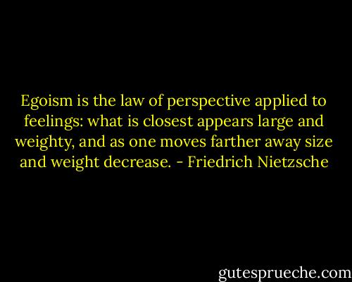 Egoism is the law of perspective applied to feelings: what is closest appears large and weighty, and as one moves farther away size and weight decrease. - Friedrich Nietzsche