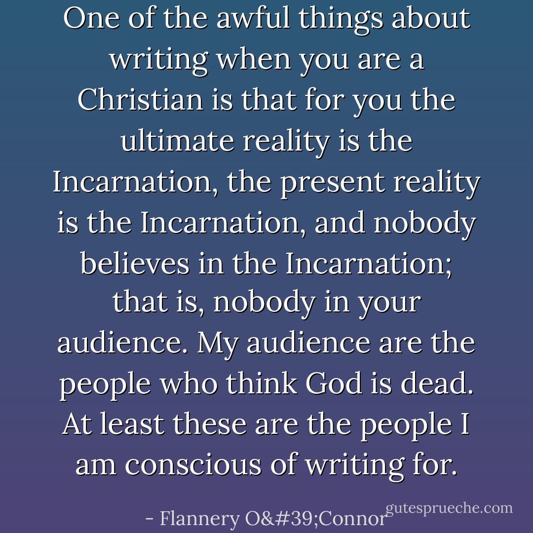 One of the awful things about writing when you are a Christian is that for you the ultimate reality is the Incarnation, the present reality is the Incarnation, and nobody believes in the Incarnation; that is, nobody in your audience. My audience are the people who think God is dead. At least these are the people I am conscious of writing for. - Flannery O'Connor