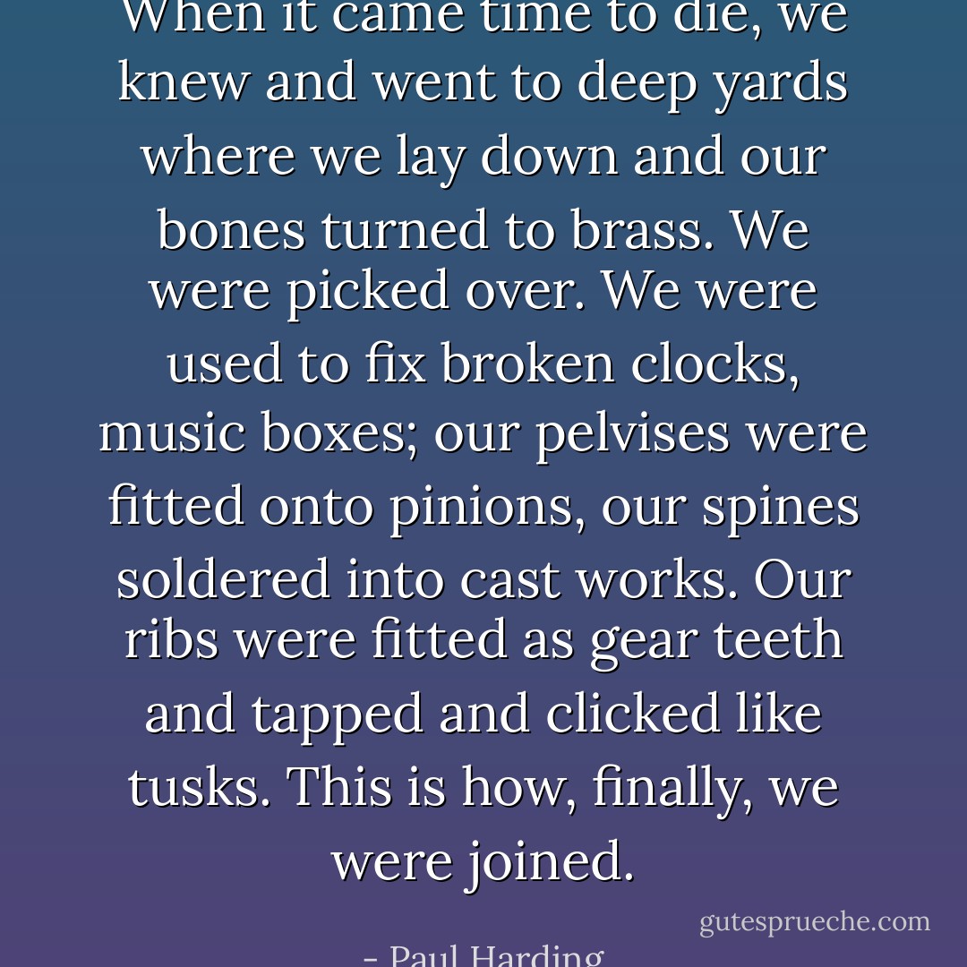 When it came time to die, we knew and went to deep yards where we lay down and our bones turned to brass. We were picked over. We were used to fix broken clocks, music boxes; our pelvises were fitted onto pinions, our spines soldered into cast works. Our ribs were fitted as gear teeth and tapped and clicked like tusks. This is how, finally, we were joined. - Paul Harding