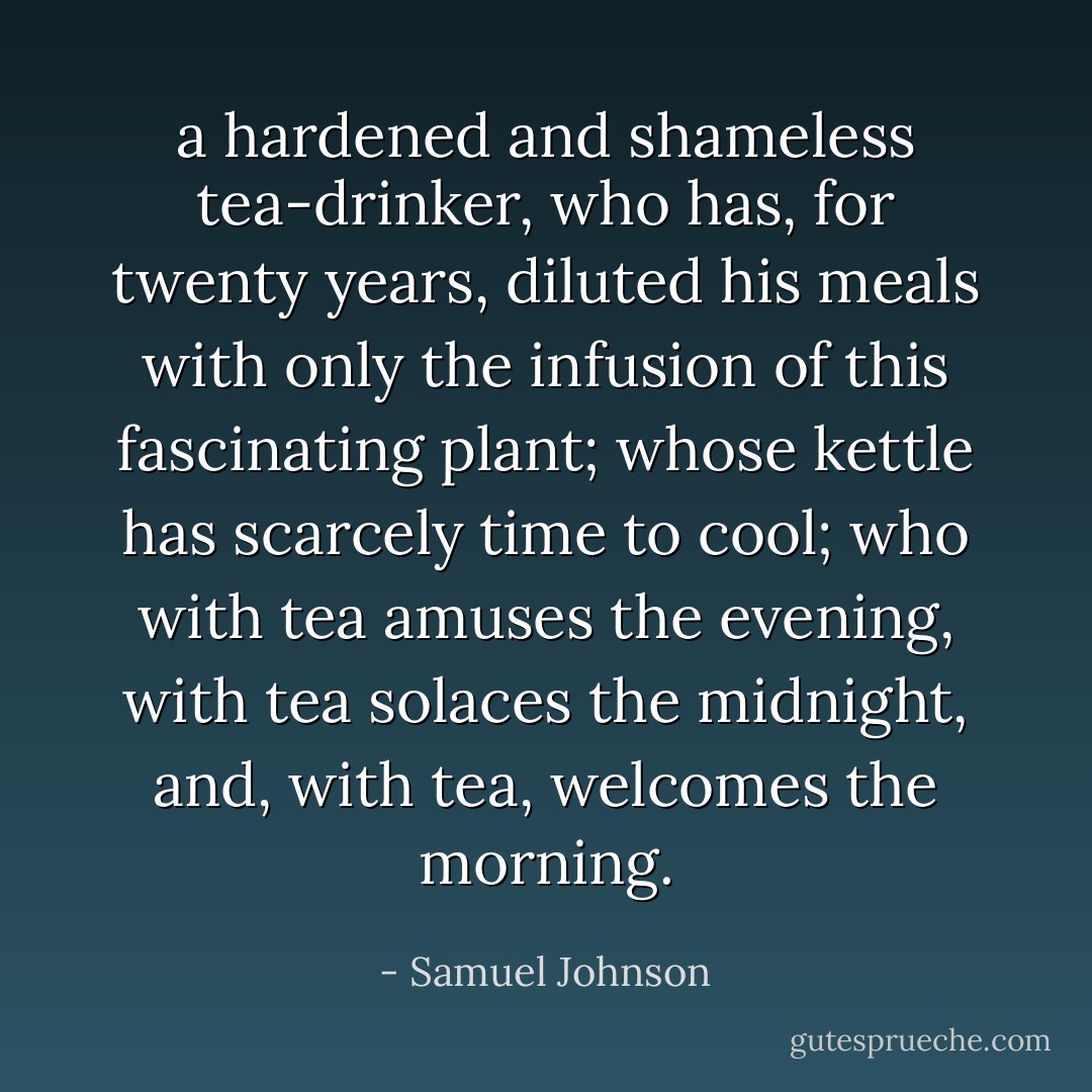 a hardened and shameless tea-drinker, who has, for twenty years, diluted his meals with only the infusion of this fascinating plant; whose kettle has scarcely time to cool; who with tea amuses the evening, with tea solaces the midnight, and, with tea, welcomes the morning. - Samuel Johnson