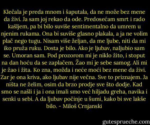 Klečala je preda mnom i šaputala, da ne može bez mene da živi. Ja sam joj rekao da ode. Predosećam smrt i rado kašljem, pa bi bilo suviše sentimentalno da umrem u njenim rukama. Ona bi suviše glasno plakala, a ja ne volim plač nego tugu. Nisam više željan, da me ljube, niti da mi iko pruža ruku. Dosta je bilo. Ako je ljubav, naljubio sam se. Umoran sam. Pod prozorom mi je niklo žito, i stoput na dan hoću da se zaplačem. Žao mi je sebe samog. Ali mi je žao i žita. Ko zna, možda i neće moći bez mene da živi. Zar je ona kriva, ako ljubav nije večna. Sve to priznajem. Ja ništa ne želim, osim da brzo prodje sve što dodje. Kad smo se našli i ja i ona imali smo već hiljadu greha, navika i senki u sebi. A da ljubav počinje u šumi, kako bi sve lakše bilo. - Miloš Crnjanski