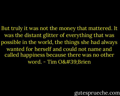 But truly it was not the money that mattered. It was the distant glitter of everything that was possible in the world, the things she had always wanted for herself and could not name and called happiness because there was no other word. - Tim O'Brien