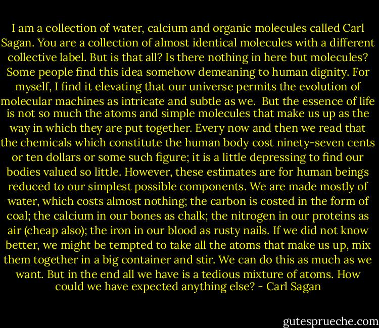 I am a collection of water, calcium and organic molecules called Carl Sagan. You are a collection of almost identical molecules with a different collective label. But is that all? Is there nothing in here but molecules? Some people find this idea somehow demeaning to human dignity. For myself, I find it elevating that our universe permits the evolution of molecular machines as intricate and subtle as we.<br /><br />But the essence of life is not so much the atoms and simple molecules that make us up as the way in which they are put together. Every now and then we read that the chemicals which constitute the human body cost ninety-seven cents or ten dollars or some such figure; it is a little depressing to find our bodies valued so little. However, these estimates are for human beings reduced to our simplest possible components. We are made mostly of water, which costs almost nothing; the carbon is costed in the form of coal; the calcium in our bones as chalk; the nitrogen in our proteins as air (cheap also); the iron in our blood as rusty nails. If we did not know better, we might be tempted to take all the atoms that make us up, mix them together in a big container and stir. We can do this as much as we want. But in the end all we have is a tedious mixture of atoms. How could we have expected anything else? - Carl Sagan