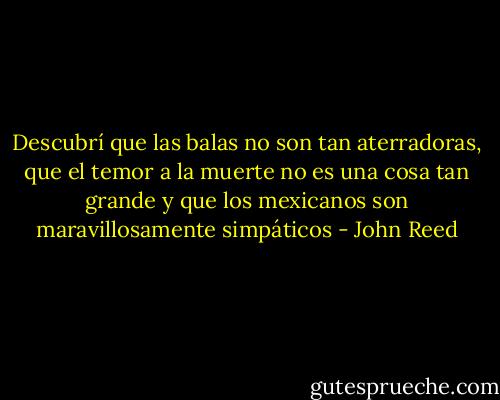Descubrí que las balas no son tan aterradoras, que el temor a la muerte no es una cosa tan grande y que los mexicanos son maravillosamente simpáticos - John Reed