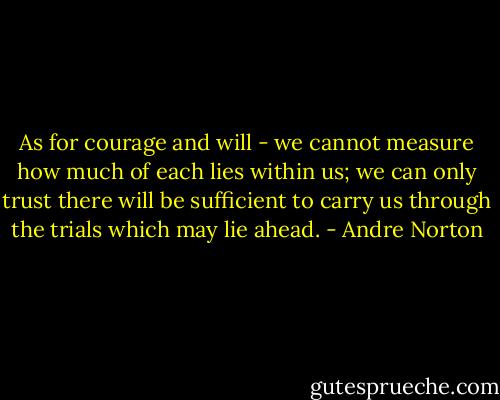As for courage and will - we cannot measure how much of each lies within us; we can only trust there will be sufficient to carry us through the trials which may lie ahead. - Andre Norton