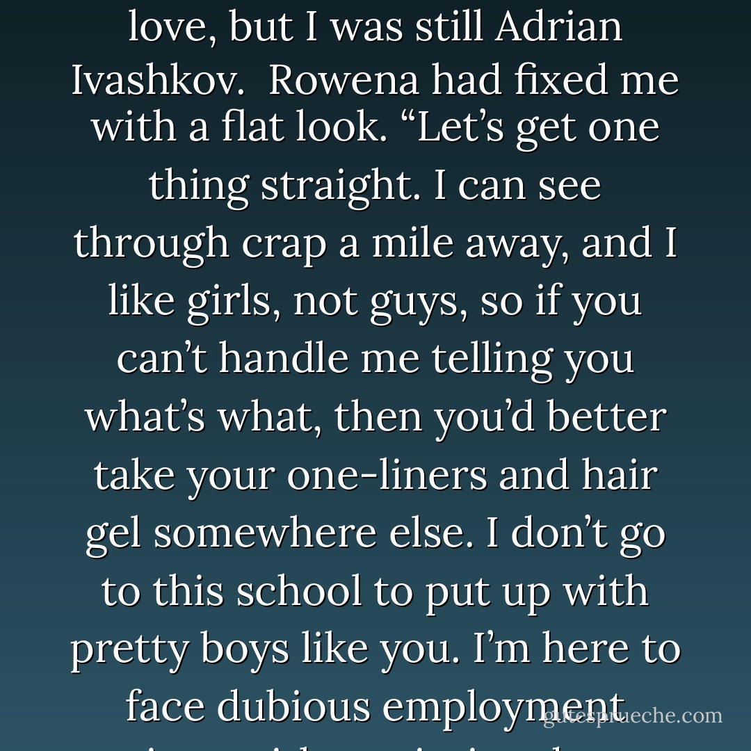 Rowena Clark and I had met on the first day of our mixed media class. I’d sat down at her table and said, “Mind if I join you? Figure the best way to learn about art is to sit with a masterpiece.” Maybe I was in love, but I was still Adrian Ivashkov.<br /><br />Rowena had fixed me with a flat look. “Let’s get one thing straight. I can see through crap a mile away, and I like girls, not guys, so if you can’t handle me telling you what’s what, then you’d better take your one-liners and hair gel somewhere else. I don’t go to this school to put up with pretty boys like you. I’m here to face dubious employment options with a painting degree and then go get a Guinness after class.”<br /><br />I’d scooted my chair closer to the table. “You and I are going to get along just fine. - Richelle Mead