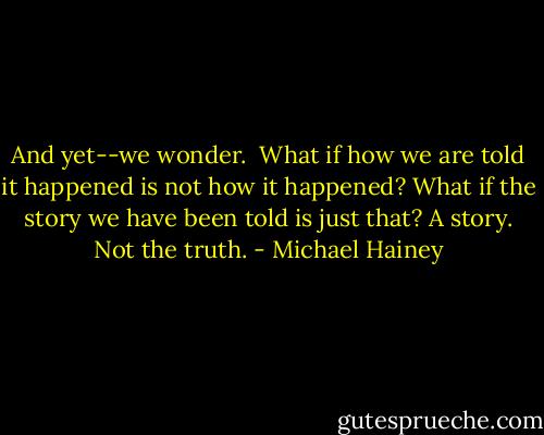 And yet--we wonder.<br /><br />What if how we are told it happened is not how it happened? What if the story we have been told is just that? A story. Not the truth. - Michael Hainey