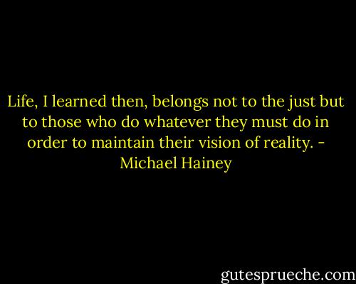 Life, I learned then, belongs not to the just but to those who do whatever they must do in order to maintain their vision of reality. - Michael Hainey