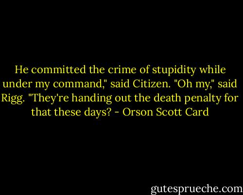 He committed the crime of stupidity while under my command," said Citizen.<br />"Oh my," said Rigg. "They're handing out the death penalty for that these days? - Orson Scott Card