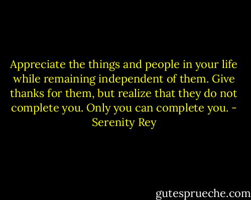 Appreciate the things and people in your life while remaining independent of them. Give thanks for them, but realize that they do not complete you. Only you can complete you. - Serenity Rey