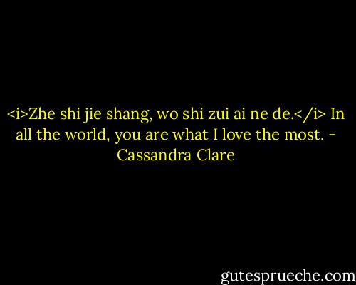 <i>Zhe shi jie shang, wo shi zui ai ne de.</i> In all the world, you are what I love the most. - Cassandra Clare