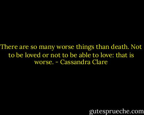 There are so many worse things than death. Not to be loved or not to be able to love: that is worse. - Cassandra Clare
