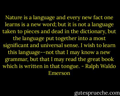 Nature is a language and every new fact one learns is a new word; but it is not a language taken to pieces and dead in the dictionary, but the language put together into a most significant and universal sense. I wish to learn this language--not that I may know a new grammar, but that I may read the great book which is written in that tongue. - Ralph Waldo Emerson