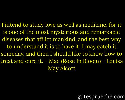 I intend to study love as well as medicine, for it is one of the most mysterious and remarkable diseases that afflict mankind, and the best way to understand it is to have it. I may catch it someday, and then I should like to know how to treat and cure it.<br />- Mac (Rose In Bloom) - Louisa May Alcott