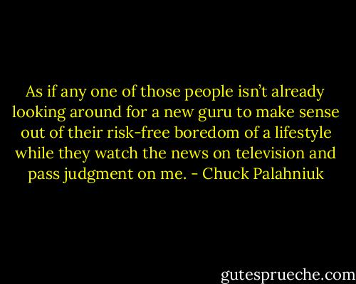 As if any one of those peo­ple isn’t al­ready look­ing around for a new gu­ru to make sense out of their risk-​free bore­dom of a lifestyle while they watch the news on tele­vi­sion and pass judg­ment on me. - Chuck Palahniuk