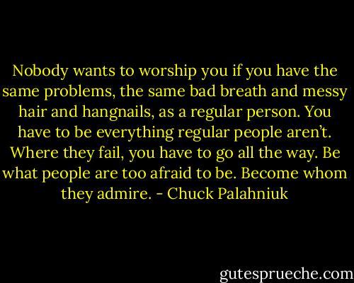 No­body wants to wor­ship you if you have the same prob­lems, the same bad breath and messy hair and hang­nails, as a reg­ular per­son. You have to be ev­ery­thing reg­ular peo­ple aren’t. Where they fail, you have to go all the way. Be what peo­ple are too afraid to be. Be­come whom they ad­mire. - Chuck Palahniuk