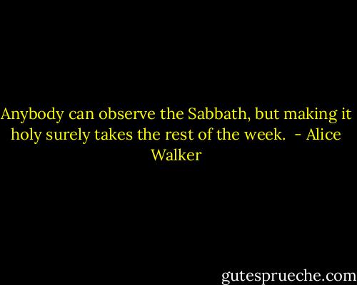 Anybody can observe the Sabbath, but making it holy surely takes the rest of the week.  - Alice Walker