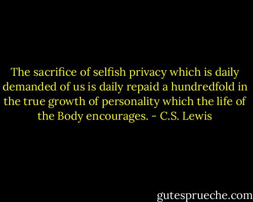 The sacrifice of selfish privacy which is daily demanded of us is daily repaid a hundredfold in the true growth of personality which the life of the Body encourages. - C.S. Lewis