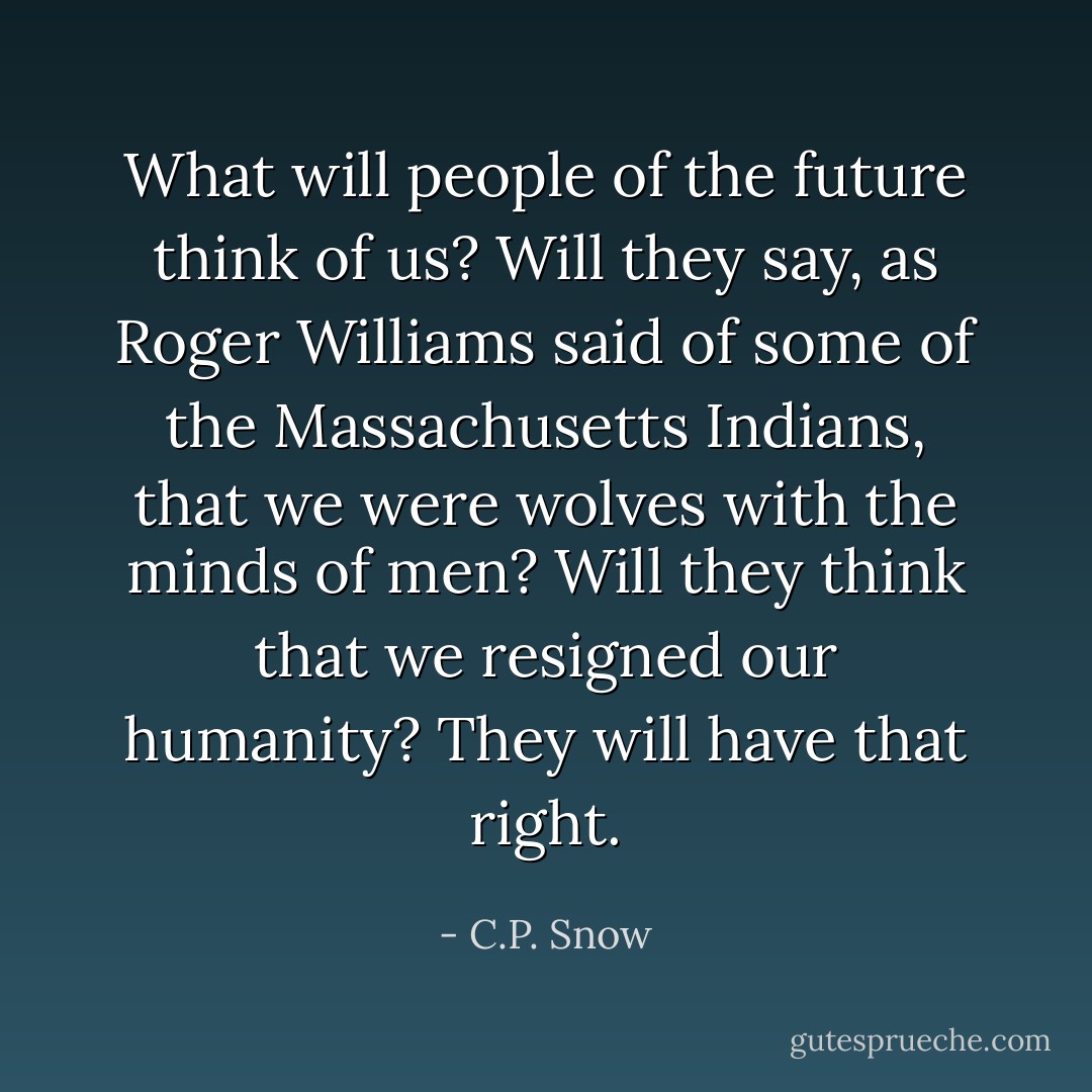 What will people of the future think of us? Will they say, as Roger Williams said of some of the Massachusetts Indians, that we were wolves with the minds of men? Will they think that we resigned our humanity? They will have that right. - C.P. Snow