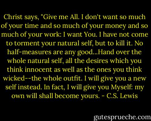 Christ says, "Give me All. I don't want so much of your time and so much of your money and so much of your work: I want You. I have not come to torment your natural self, but to kill it. No half-measures are any good...Hand over the whole natural self, all the desires which you think innocent as well as the ones you think wicked--the whole outfit. I will give you a new self instead. In fact, I will give you Myself: my own will shall become yours. - C.S. Lewis